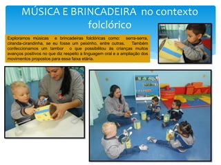 MÚSICA E BRINCADEIRA no contexto
folclórico
Exploramos músicas e brincadeiras folclóricas como: serra-serra,
ciranda-cirandinha, se eu fosse um peixinho, entre outras. Também
confeccionamos um tambor o que possibilitou às crianças muitos
avanços positivos no que diz respeito a linguagem oral e a ampliação dos
movimentos propostos para essa faixa etária.
 