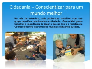 Cidadania – Conscientizar para um
mundo melhor
No mês de setembro, cada professora trabalhou com seu
grupo questões relacionadas a cidadania. Com o Mini grupo
trabalhei a importância de jogar o lixo no lixo e a reciclagem.
Confeccionamos instrumentos musicais utilizando sucatas.
 
