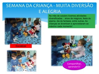 SEMANA DA CRIANÇA - MUITA DIVERSÃO
E ALEGRIA
Socializar
No mês de outubro tivemos atividades
diversificadas : show de mágicos, festa do
pijama, dia da fantasia, entre outras. As
crianças se divertiram e aproveitaram ao
máximo cada momento!
Compartilhar,
aprender!!!!
 