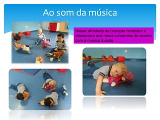 Ao som da música
Nessa atividade as crianças recebiam e
obedeciam aos meus comandos de acordo
com a musica tocada.
 