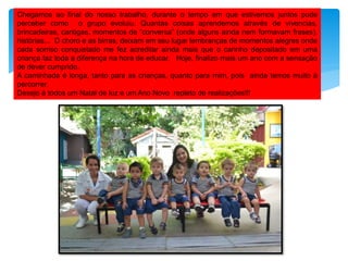 Chegamos ao final do nosso trabalho, durante o tempo em que estivemos juntos pude
perceber como o grupo evoluiu. Quantas coisas aprendemos através de vivencias,
brincadeiras, cantigas, momentos de “conversa” (onde alguns ainda nem formavam frases),
histórias... O choro e as birras, deixam em seu lugar lembranças de momentos alegres onde
cada sorriso conquistado me fez acreditar ainda mais que o carinho depositado em uma
criança faz toda a diferença na hora de educar. Hoje, finalizo mais um ano com a sensação
de dever cumprido.
A caminhada é longa, tanto para as crianças, quanto para mim, pois ainda temos muito à
percorrer.
Desejo à todos um Natal de luz e um Ano Novo repleto de realizações!!!
 
