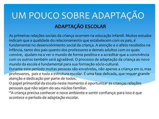 ADAPTAÇÃO ESCOLAR
As primeiras relações sociais da criança ocorrem na educação infantil. Muitos estudos
indicam que a qualidade do relacionamento que estabelecem com os pais, é
fundamental no desenvolvimento social da criança. A atenção e o afeto recebidos na
infância, tanto dos pais quanto dos professores e demais adultos com os quais
convive, ajudam-na a ver o mundo de forma positiva e a acreditar que a convivência
com os outros também será agradável. O processo de adaptação da criança ao novo
mundo da escola é fundamental para sua formação sócio-cultural.
Durante este período muitas pessoas são envolvidas, não apenas a criança em si, mas
professores, pais e toda a estrutura escolar. É uma fase delicada, que requer grande
atenção e dedicação por parte de todos.
O papel primordial da escola neste momento é oportunizar as crianças relações
pessoais que não sejam do seu núcleo familiar.
“A criança precisa conhecer o novo ambiente e sentir confiança: para isso é que
acontece o período de adaptação escolar.
UM POUCO SOBRE ADAPTAÇÃO
 