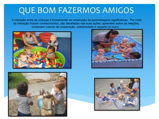 QUE BOM FAZERMOS AMIGOS
A interação entre as crianças é fundamental na construção de aprendizagens significativas. Por meio
da interação trocam conhecimentos, são desafiadas nas suas ações, aprendem sobre as relações,
constroem valores de cooperação, solidariedade e respeito ao outro...
 