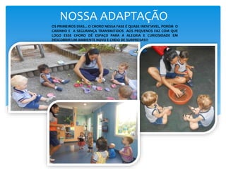 NOSSA ADAPTAÇÃO
OS PRIMEIROS DIAS... O CHORO NESSA FASE É QUASE INEVITAVEL, PORÉM O
CARINHO E A SEGURANÇA TRANSMITIDOS AOS PEQUENOS FAZ COM QUE
LOGO ESSE CHORO DÊ ESPAÇO PARA A ALEGRIA E CURIOSIDADE EM
DESCOBRIR UM AMBIENTE NOVO E CHEIO DE SURPRESAS!!!
 