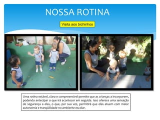 NOSSA ROTINA
Uma rotina estável, clara e compreensível permite que as crianças a incorporem,
podendo antecipar o que irá acontecer em seguida. Isso oferece uma sensação
de segurança a elas, o que, por sua vez, permitirá que elas atuem com maior
autonomia e tranqüilidade no ambiente escolar.
Visita aos bichinhos
 