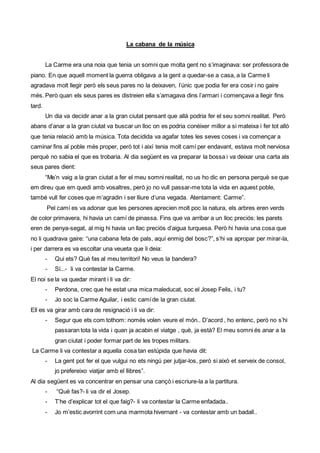 La cabana de la música
La Carme era una noia que tenia un somni que molta gent no s’imaginava: ser professora de
piano. En que aquell moment la guerra obligava a la gent a quedar-se a casa, a la Carme li
agradava molt llegir però els seus pares no la deixaven, l’únic que podia fer era cosir i no gaire
més. Però quan els seus pares es distreien ella s’amagava dins l’armari i començava a llegir fins
tard.
Un dia va decidir anar a la gran ciutat pensant que allà podria fer el seu somni realitat. Però
abans d’anar a la gran ciutat va buscar un lloc on es podria conèixer millor a si mateixa i fer tot allò
que tenia relació amb la música. Tota decidida va agafar totes les seves coses i va començar a
caminar fins al poble més proper, però tot i així tenia molt camí per endavant, estava molt nerviosa
perquè no sabia el que es trobaria. Al dia següent es va preparar la bossa i va deixar una carta als
seus pares dient:
“Me’n vaig a la gran ciutat a fer el meu somni realitat, no us ho dic en persona perquè se que
em direu que em quedi amb vosaltres, però jo no vull passar-me tota la vida en aquest poble,
també vull fer coses que m’agradin i ser lliure d’una vegada. Atentament: Carme”.
Pel camí es va adonar que les persones aprecien molt poc la natura, els arbres eren verds
de color primavera, hi havia un camí de pinassa. Fins que va arribar a un lloc preciós: les parets
eren de penya-segat, al mig hi havia un llac preciós d’aigua turquesa. Però hi havia una cosa que
no li quadrava gaire: “una cabana feta de pals, aquí enmig del bosc?”, s’hi va apropar per mirar-la,
i per darrera es va escoltar una veueta que li deia:
- Qui ets? Què fas al meu territori! No veus la bandera?
- Sí...- li va contestar la Carme.
El noi se la va quedar mirant i li va dir:
- Perdona, crec que he estat una mica maleducat, soc el Josep Felis, i tu?
- Jo soc la Carme Aguilar, i estic camíde la gran ciutat.
Ell es va girar amb cara de resignació i li va dir:
- Segur que ets com tothom: només volen veure el món.. D’acord , ho entenc, però no s’hi
passaran tota la vida i quan ja acabin el viatge , què, ja està? El meu somni és anar a la
gran ciutat i poder formar part de les tropes militars.
La Carme li va contestar a aquella cosa tan estúpida que havia dit:
- La gent pot fer el que vulgui no ets ningú per jutjar-los, però si això et serveix de consol,
jo prefereixo viatjar amb el llibres”.
Al dia següent es va concentrar en pensar una cançò i escriure-la a la partitura.
- “Què fas?- li va dir el Josep.
- T’he d’explicar tot el que faig?- li va contestar la Carme enfadada..
- Jo m’estic avorrint com una marmota hivernant - va contestar amb un badall..
 