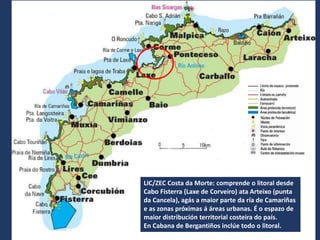 LIC/ZEC Costa da Morte: comprende o litoral desde
Cabo Fisterra (Laxe de Corveiro) ata Arteixo (punta
da Cancela), agás a maior parte da ría de Camariñas
e as zonas próximas á áreas urbanas. É o espazo de
maior distribución territorial costeira do país.
En Cabana de Bergantiños inclúe todo o litoral.
 