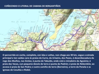 O percorrido en coche, completo, con idas e voltas, non chega aos 30 km, segue a estrada
principal e ten saídas cara ás praias do Curro, da Urixeira, dos Pazos, á desembocadura do
rego dos Muíños, nas Grelas; á punta de Tabuído, onde está o miradoiro da Aguieira; á
praia das Vacas, cun pequeno desvío de terra á punta do Padrón; á praia de Rebordelo; ao
acceso á praia de San Pedro; e outro camiño de terra (Borneiro), a torre da Penela e as
igrexas de Cesullas e Riobó.
COÑECENDO O LITORAL DE CABANA DE BERGANTIÑOS
 