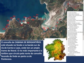 O concello de CABANA DE BERGANTIÑOS
está situado no fondo e na banda sur da
ría de Corme e Laxe, onde ten un amplo
tramo de litoral. O río máis importante é o
Anllóns que circula polo norte do concello
facendo de linde en parte co de
Ponteceso.
 