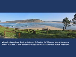 Miradoiro da Aguieira, desde onde temos de fronte a illa Tiñosa e o Monte Branco e, a
dereita, a Barra e a canle pola circula a auga que entra e que sae do esteiro do Anllóns.
 