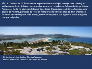 RÍA DE CORME E LAXE. Ábrese entre as puntas do Roncudo (ao norte) e Laxe (ao sur), na
saída ao mar do río Anllóns, que desemboca entre os concellos de Cabana de Bergantiños e
Ponteceso. Nesta ría pódense distinguir dúas áreas diferenciadas: o interior, formado polo
esteiro do Anllóns, protexido da forza do mar por unha barra de area de 2 km chamada a
Ínsua e o resto do espazo, máis aberto, rochoso e recortado con algunhas zonas abrigadas
nas que hai praias.
Ría de Corme e laxe desde o Alto das Travesas.
As dúas artes da ría separadas pola Barra do Anllóns
 