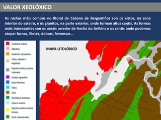 VALOR XEOLÓXICO
As rochas máis comúns no litoral de Cabana de Bergantiños son os xistos, na zona
interior do esteiro, e os granitos, na parte exterior, onde forman altos cantís. As formas
máis interesantes son os areais arredor da frecha do Anllóns e os cantís onde podemos
atopar furnas, illotes, dobras, fervenzas...
MAPA LITOLÓXICO
 
