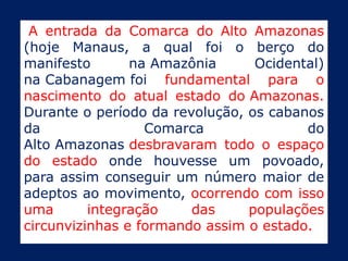 A entrada da Comarca do Alto Amazonas
(hoje Manaus, a qual foi o berço do
manifesto       na Amazônia      Ocidental)
na Cabanagem foi fundamental para o
nascimento do atual estado do Amazonas.
Durante o período da revolução, os cabanos
da                Comarca               do
Alto Amazonas desbravaram todo o espaço
do estado onde houvesse um povoado,
para assim conseguir um número maior de
adeptos ao movimento, ocorrendo com isso
uma       integração    das     populações
circunvizinhas e formando assim o estado.
 