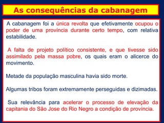 As consequências da cabanagem
A cabanagem foi a única revolta que efetivamente ocupou o
poder de uma província durante certo tempo, com relativa
estabilidade.

 A falta de projeto político consistente, e que tivesse sido
assimilado pela massa pobre, os quais eram o alicerce do
movimento.

Metade da população masculina havia sido morte.

Algumas tribos foram extremamente perseguidas e dizimadas.

 Sua relevância para acelerar o processo de elevação da
capitania do São Jose do Rio Negro a condição de província.
 