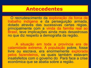 Antecedentes
  O recrudescimento da exploração da forca de
trabalho indígena e da perseguição armada,
dotado através das sucessivas cartas régias,
principalmente com a vinda da família real ao
Brasil, teve implicações ainda mais desastrosas
no que diz respeito a demografia da região.

      A situação em toda a província era de
calamidade extrema. A população pobre, fosse
livre ou escrava, era enormemente explorada
pelos fazendeiros, os quais também estavam
insatisfeitos com o governo do Pará face a crise
econômica que se abatia sobre a região.
 