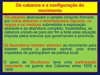 Os cabanos e a configuração do
               movimento
Os cabanos abarcavam o variado conjunto formado
por índios aldeados e destribalizados (tapuios), os
negros e os mestiços submetidos a exploração
absoluta e ao abandono completo. Insatisfeitos, os
cabanos uniram-se para por fim a toda essa situação
imposta pelos brancos que governavam a província.

Os fazendeiros também aderiram ao movimento para
lutarem contra o governo central, pois eram
impedidos de participarem da política local.

O povo de Mundurucu teve uma participação
importante na guerra dos Cabanos entre 1835 e
1840
 