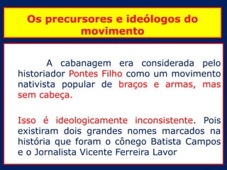 Os precursores e ideólogos do
          movimento


       A cabanagem era considerada pelo
historiador Pontes Filho como um movimento
nativista popular de braços e armas, mas
sem cabeça.

Isso é ideologicamente inconsistente. Pois
existiram dois grandes nomes marcados na
história que foram o cônego Batista Campos
e o Jornalista Vicente Ferreira Lavor
 