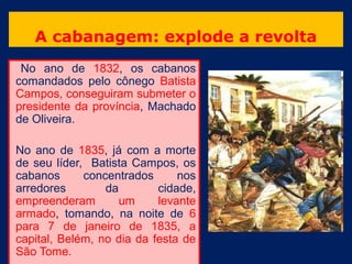 A cabanagem: explode a revolta
 No ano de 1832, os cabanos
comandados pelo cônego Batista
Campos, conseguiram submeter o
presidente da província, Machado
de Oliveira.

No ano de 1835, já com a morte
de seu líder, Batista Campos, os
cabanos      concentrados      nos
arredores        da        cidade,
empreenderam        um     levante
armado, tomando, na noite de 6
para 7 de janeiro de 1835, a
capital, Belém, no dia da festa de
São Tome.
 
