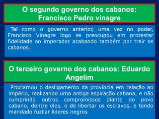 O segundo governo dos cabanos:
         Francisco Pedro vinagre
  Tal como o governo anterior, uma vez no poder,
Francisco Vinagre logo se preocupou em protestar
fidelidade ao imperador acabando também por trair os
cabanos.



O terceiro governo dos cabanos: Eduardo
                 Angelim
 Proclamou o desligamento da província em relação ao
império, realizando uma antiga aspiração cabana, e não
cumprindo outros compromissos diante do povo
cabano, dentre eles, o de libertar os escravos, e tendo
mandado fuzilar lideres negros
 