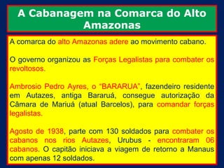 A Cabanagem na Comarca do Alto
            Amazonas
A comarca do alto Amazonas adere ao movimento cabano.

O governo organizou as Forças Legalistas para combater os
revoltosos.

Ambrosio Pedro Ayres, o “BARARUA”, fazendeiro residente
em Autazes, antiga Bararuá, consegue autorização da
Câmara de Mariuá (atual Barcelos), para comandar forças
legalistas.

Agosto de 1938, parte com 130 soldados para combater os
cabanos nos rios Autazes, Urubus - encontraram 06
cabanos. O capitão iniciava a viagem de retorno a Manaus
com apenas 12 soldados.
 