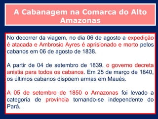 A Cabanagem na Comarca do Alto
            Amazonas

No decorrer da viagem, no dia 06 de agosto a expedição
é atacada e Ambrosio Ayres é aprisionado e morto pelos
cabanos em 06 de agosto de 1838.

A partir de 04 de setembro de 1839, o governo decreta
anistia para todos os cabanos. Em 25 de março de 1840,
os últimos cabanos dispõem armas em Maués.

A 05 de setembro de 1850 o Amazonas foi levado a
categoria de província tornando-se independente do
Pará.
 