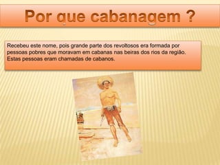 Recebeu este nome, pois grande parte dos revoltosos era formada por
pessoas pobres que moravam em cabanas nas beiras dos rios da região.
Estas pessoas eram chamadas de cabanos.
 