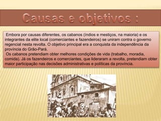 Embora por causas diferentes, os cabanos (índios e mestiços, na maioria) e os
integrantes da elite local (comerciantes e fazendeiros) se uniram contra o governo
regencial nesta revolta. O objetivo principal era a conquista da independência da
província do Grão-Pará.
 Os cabanos pretendiam obter melhores condições de vida (trabalho, moradia,
comida). Já os fazendeiros e comerciantes, que lideraram a revolta, pretendiam obter
maior participação nas decisões administrativas e políticas da província.
 