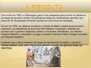 Com início em 1835, a Cabanagem gerou uma sangrenta guerra entre os cabanos e
as tropas do governo central. As estimativas feitas por historiadores apontam que
cerca de 30 mil pessoas morreram durante os cinco anos de combates.

No ano de 1835, os cabanos ocuparam a cidade de Belém (capital da província) e
colocaram na presidência da província Félix Malcher. Fazendeiro, Malcher fez
acordos com o governo regencial, traindo o movimento. Revoltados, os cabanos
mataram Malcher e colocaram no lugar o lavrador Francisco Pedro Vinagre (sucedido
por Eduardo Angelim).

Contanto com o apoio inclusive de tropas de mercenários europeus, o governo
central brasileiro usou toda a força para reprimir a revolta que ganhava cada vez
mais força.
 