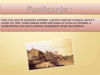 Após cinco anos de sangrentos combates, o governo regencial conseguiu reprimir a
revolta. Em 1840, muitos cabanos tinham sido presos ou mortos em combates. A
revolta terminou sem que os cabanos conseguissem atingir seus objetivos.
 
