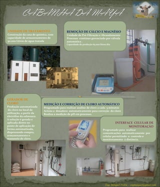 REMOÇÃO DE CÁLCIO E MAGNÉSIO Unidade de Pré-Filtração e Abrandamento Processo  contínuo gerenciado por válvula automática .  Capacidade de produção 65.000 litros/dia UNIDADE DE TRATAMENTO Construção da casa de química, com capacidade de armazenamento de 50.000 Litros de água tratada GERADOR DE CLORO Produção automatizada  do cloro no local de utilização, a partir da eletrólise da salmoura. A solução é gerada e aplicada direto no ponto de aplicação de forma automatizada, dispensando compra, armazenamento e manuseio de cloro. MEDIÇÃO E CORREÇÃO DE CLORO AUTOMÁTICO Programado para realizar análise de cloro a cada  5 minutos Aciona a  dosadora  automaticamente para correção  do cloro Realiza a medição de pH em processo.  INTERFACE  CELULAR DE MONITORAÇÃO Programado para  realizar  comunicações  automaticamente  por celular permitindo  o  controle e monitoramento  à distância. Eng. Máiquel Vieira -  [email_address] 