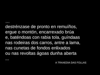… destrénzase de pronto en remuíños, ergue o montón, encarrexado brúa e, baténdoas con rabia tola, guíndaas nas rodeiras dos carros, antre a lama, nas cunetas de fondos enlixados ou nas revoltas ágoas dunha aberta ... A TRAXEDIA DAS FOLLAS 
