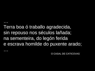 … Terra boa ó traballo agradecida, sin repouso nos séculos lañada; na sementeira, do legón ferida e escrava homilde do puxente arado; … O CASAL DE CATICOVAS 