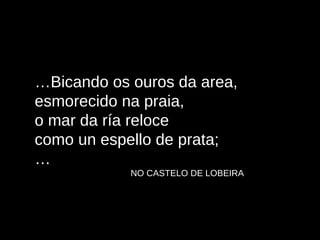 … Bicando os ouros da area, esmorecido na praia, o mar da ría reloce como un espello de prata; … NO CASTELO DE LOBEIRA 