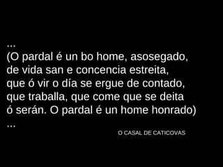 ... (O pardal é un bo home, asosegado, de vida san e concencia estreita, que ó vir o día se ergue de contado, que traballa, que come que se deita ó serán. O pardal é un home honrado) ... O CASAL DE CATICOVAS 