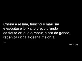 ... Cheira a resina, fiuncho e marusía e escóitase lonxano o eco brando da flauta en que o rapaz, a par do gando, repenica unha aldeana melonía ... NO PINAL 