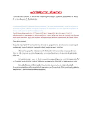 MOVIMIENTOS SÍSMICOS
Un movimiento sísmico es un movimiento vibratorio producido por la pérdida de estabilidad de masas
de corteza. Cuando el . Ondas sísmicas



El movimiento sísmico se propaga concéntricamente y de forma tridimensional a partir de un punto en
la Corteza profunda o Manto superficial (en general, en la Litosfera) en el que se pierde el equilibrio de
masas. A este punto se le denomina hipocentro.
Cuando las ondas procedentes del hipocentro llegan a la superficie terrestre se convierten en
bidimensionales y se propagan en forma concéntrica a partir del primer punto de contacto con ella. Este
punto llama epicentro. Según nos alejamos del hipocentro se produce la atenuación de la onda sísmico

Tipos de terremotos

Aunque la mayor parte de los movimientos sísmicos, los que podríamos llamar seísmos verdaderos, se
producen por causas tectónicas, algunos de ellos se pueden producir por otras.

         Microsismos: pequeñas vibraciones en la Corteza terrestre provocadas por causas diversas.
Entre las más frecuentes se encuentran grandes tormentas, hundimiento de cavernas, desplomes de
rocas, etc

         Sismos volcánicos: a veces los fenómenos volcánicos pueden generar movimientos sísmicos. Tal
es el caso del hundimiento de calderas volcánicas, destape de las chimeneas en una erupción u otras.

         Sismos tectónicos: son los verdadero movimientos sísmicos y los de mayor intensidad.
Generalmente asociados a fracturas (fallas). Se producen por formación de fallas, movilización de fallas
preexistentes o por movimiento de fallas asociadas.
 