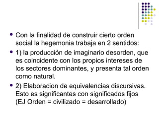  Con la finalidad de construir cierto orden 
social la hegemonia trabaja en 2 sentidos: 
 1) la producción de imaginario desorden, que 
es coincidente con los propios intereses de 
los sectores dominantes, y presenta tal orden 
como natural. 
 2) Elaboracion de equivalencias discursivas. 
Esto es significantes con significados fijos 
(EJ Orden = civilizado = desarrollado) 
 