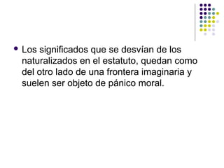  Los significados que se desvían de los 
naturalizados en el estatuto, quedan como 
del otro lado de una frontera imaginaria y 
suelen ser objeto de pánico moral. 
 