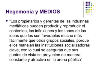 Hegemonía y MEDIOS 
 “Los propietarios y gerentes de las industrias 
mediáticas pueden producir y reproducir el 
contenido, las inflexiones y los tonos de las 
ideas que les son favorables mucho más 
fácilmente que otros grupos sociales, porque 
ellos manejan las instituciones socializadoras 
clave, con lo cual se aseguran que sus 
puntos de vista se proyecten de manera 
constante y atractiva en la arena pública” 
 