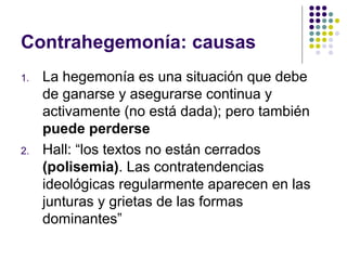 Contrahegemonía: causas 
1. La hegemonía es una situación que debe 
de ganarse y asegurarse continua y 
activamente (no está dada); pero también 
puede perderse 
2. Hall: “los textos no están cerrados 
(polisemia). Las contratendencias 
ideológicas regularmente aparecen en las 
junturas y grietas de las formas 
dominantes” 
 