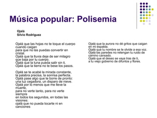 Música popular: Polisemia 
Ojalá que las hojas no te toque el cuerpo 
cuando caigan 
para que no las puedas convertir en 
cristal. 
Ojalá que la lluvia deje de ser milagro 
que baja por tu cuerpo. 
Ojalá que la luna pueda salir sin ti. 
Ojalá que la tierra no te bese los pasos. 
Ojalá se te acabé la mirada constante, 
la palabra precisa, la sonrisa perfecta. 
Ojalá pase algo que te borre de pronto: 
una luz cegadora, un disparo de nieve. 
Ojalá por lo menos que me lleve la 
muerte, 
para no verte tanto, para no verte 
siempre 
en todos los segundos, en todas las 
visiones: 
ojalá que no pueda tocarte ni en 
canciones 
Ojalá que la aurora no dé gritos que caigan 
en mi espalda. 
Ojalá que tu nombre se le olvide a esa voz. 
Ojalá las paredes no retengan tu ruido de 
camino cansado. 
Ojalá que el deseo se vaya tras de ti, 
a tu viejo gobierno de difuntos y flores. 
Ojalá 
Silvio Rodriguez 
 
