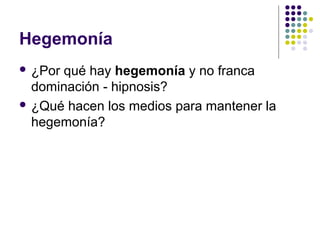 Hegemonía 
 ¿Por qué hay hegemonía y no franca 
dominación - hipnosis? 
 ¿Qué hacen los medios para mantener la 
hegemonía? 
