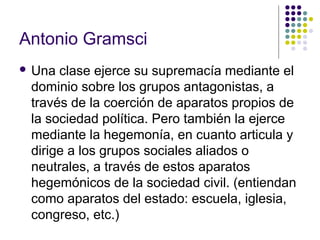 Antonio Gramsci 
 Una clase ejerce su supremacía mediante el 
dominio sobre los grupos antagonistas, a 
través de la coerción de aparatos propios de 
la sociedad política. Pero también la ejerce 
mediante la hegemonía, en cuanto articula y 
dirige a los grupos sociales aliados o 
neutrales, a través de estos aparatos 
hegemónicos de la sociedad civil. (entiendan 
como aparatos del estado: escuela, iglesia, 
congreso, etc.) 
 