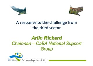 A	
  response	
  to	
  the	
  challenge	
  from	
  
the	
  third	
  sector

Arlin Rickard
Chairman – CaBA National Support
Group
Ca tchment
B ased	
   A pproach

Partnerships	
   f or	
   Action

 