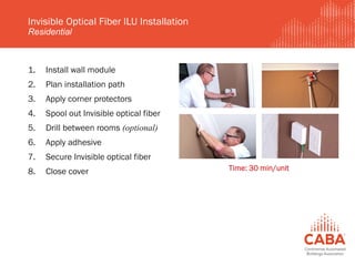 1. Install wall module
2. Plan installation path
3. Apply corner protectors
4. Spool out Invisible optical fiber
5. Drill between rooms (optional)
6. Apply adhesive
7. Secure Invisible optical fiber
8. Close cover
Invisible Optical Fiber ILU Installation
Residential
Time: 30 min/unit
 