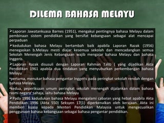 DILEMA BAHASA MELAYUDILEMA BAHASA MELAYU
Laporan Jawatankuasa Barnes (1951), mengakui pentingnya bahasa Melayu dalam
pembinaan sistem pendidikan yang bersifat kebangsaan sebagai alat mencapai
perpaduan
kedudukan bahasa Melayu bertambah baik apabila Laporan Razak (1956)
menegaskan b.Melayu mesti diajar kesemua sekolah dan mencadangkan semua
Sekolah Menengah Jenis Kebangsaan wajib mengajar bahasa Melayu dan bahasa
Inggeris.
Laporan Razak disusuli dengan Laporan Rahman Talib ( yang dijadikan Akta
Pendidikan 1961 apabila dua tindakan yang menyuburkan perkembangan bahasa
Melayu
•pertama, menukar bahasa pengantar Inggeris pada peringkat sekolah rendah dengan
bahasa Melayu,
•kedua, peperiksaan umum peringkat sekolah menengah dijalankan dalam bahasa
rasmi negara' sahaja, iaitu bahasa Melayu
Pada 1996 kedudukan bahasa Melayu mengalami cabaran yang hebat apabila Akta
Pendidikan 1996 (Akta 550) Seksyen 17(1) diperkenalkan oleh kerajaan. Akta ini
memberi kuasa kepada Menteri Pendidikan Malaysia untuk mengecualikan
penggunaan bahasa kebangsaan sebagai bahasa pengantar pendidikan.
 