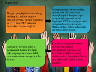 • Sambungan....
Arahan ini berlaku apabila
penguasaan bahasa Inggeris
dikalangan pelajar amat tidak
memuaskan terutama pelajar luar
bandar
Arahan ini berlaku apabila
penguasaan bahasa Inggeris
dikalangan pelajar amat tidak
memuaskan terutama pelajar luar
bandar
Dengan pengisytiharaan undang-
undang ini, bahasa Inggeris
menjadi sebagai bahasa pengantar
di IPTS dan IPTA semakin
bertambah dan meningkat
Dengan pengisytiharaan undang-
undang ini, bahasa Inggeris
menjadi sebagai bahasa pengantar
di IPTS dan IPTA semakin
bertambah dan meningkat
Walaupun pengisytiharan undang-
undang telah dilakukan tetapi
diharapkan pihak kerajaan dapat
mengawal penggunaan bahasa
Inggeris di IPTA supaya ianya tidak
mengatasi kepentingan bahasa
Melayu sebagai bahasa kebangsaan
dan bahasa rasmi negara.
Walaupun pengisytiharan undang-
undang telah dilakukan tetapi
diharapkan pihak kerajaan dapat
mengawal penggunaan bahasa
Inggeris di IPTA supaya ianya tidak
mengatasi kepentingan bahasa
Melayu sebagai bahasa kebangsaan
dan bahasa rasmi negara.
Kemudian kerajaan membuat
kejutan lagi apabila
mengarahkan Kementerian
Pendidikan Malaysia untuk
melaksanakan Pengajaran Sains
dan Matematik dalam Bahasa
Inggeris.
 