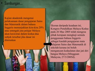 • Sambungan....
Kajian akademik mengenai
pelaksanaan dasar pengajaran Sains
dan Matematik dalam bahasa
Inggeris menunjukkan kira-kira 20%
atau setengah juta pelajar Melayu
akan keciciran dalam kedua-dua
subjek tersebut jika dasar ini
diteruskan
Kajian akademik mengenai
pelaksanaan dasar pengajaran Sains
dan Matematik dalam bahasa
Inggeris menunjukkan kira-kira 20%
atau setengah juta pelajar Melayu
akan keciciran dalam kedua-dua
subjek tersebut jika dasar ini
diteruskan
Ekoran daripada keadaan ini,
Kongres Pendidikan Melayu Kedua
pada 26 Mac 2005 telah mengesa
pihak kerajaan mengkaji semula
penggunaan bahasa Inggeris
sebagai kaedah pengajaran mata
pelajaran Sains dan Matematik di
sekolah kerana ini boleh
mengancam kedaulatan dan jati diri
bangsa Melayu (Mingguan
Malaysia, 27/3/2005d).
Ekoran daripada keadaan ini,
Kongres Pendidikan Melayu Kedua
pada 26 Mac 2005 telah mengesa
pihak kerajaan mengkaji semula
penggunaan bahasa Inggeris
sebagai kaedah pengajaran mata
pelajaran Sains dan Matematik di
sekolah kerana ini boleh
mengancam kedaulatan dan jati diri
bangsa Melayu (Mingguan
Malaysia, 27/3/2005d).
 