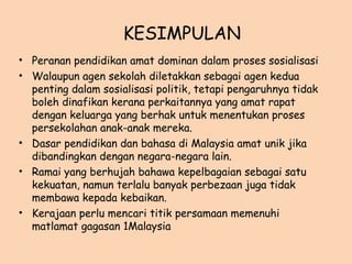 KESIMPULAN
• Peranan pendidikan amat dominan dalam proses sosialisasi
• Walaupun agen sekolah diletakkan sebagai agen kedua
penting dalam sosialisasi politik, tetapi pengaruhnya tidak
boleh dinafikan kerana perkaitannya yang amat rapat
dengan keluarga yang berhak untuk menentukan proses
persekolahan anak-anak mereka.
• Dasar pendidikan dan bahasa di Malaysia amat unik jika
dibandingkan dengan negara-negara lain.
• Ramai yang berhujah bahawa kepelbagaian sebagai satu
kekuatan, namun terlalu banyak perbezaan juga tidak
membawa kepada kebaikan.
• Kerajaan perlu mencari titik persamaan memenuhi
matlamat gagasan 1Malaysia
 