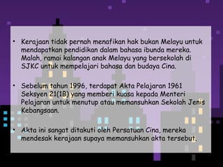 • Kerajaan tidak pernah menafikan hak bukan Melayu untuk
mendapatkan pendidikan dalam bahasa ibunda mereka.
Malah, ramai kalangan anak Melayu yang bersekolah di
SJKC untuk mempelajari bahasa dan budaya Cina.
• Sebelum tahun 1996, terdapat Akta Pelajaran 1961
Seksyen 21(1B) yang memberi kuasa kepada Menteri
Pelajaran untuk menutup atau memansuhkan Sekolah Jenis
Kebangsaan.
• Akta ini sangat ditakuti oleh Persatuan Cina, mereka
mendesak kerajaan supaya memansuhkan akta tersebut.
 